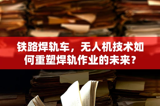 铁路焊轨车，无人机技术如何重塑焊轨作业的未来？
