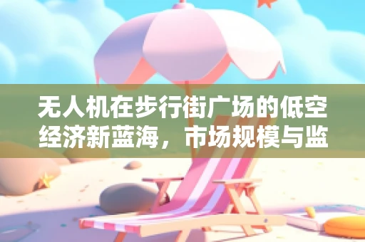 无人机在步行街广场的低空经济新蓝海，市场规模与监管挑战
