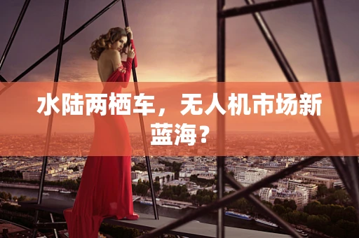 水陆两栖车，无人机市场新蓝海？