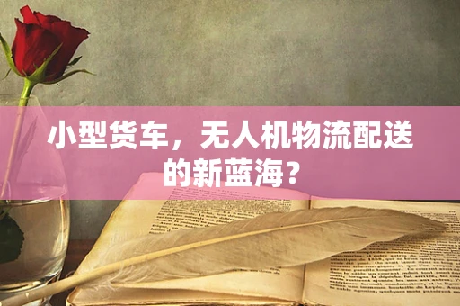 小型货车，无人机物流配送的新蓝海？