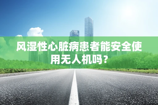 风湿性心脏病患者能安全使用无人机吗？