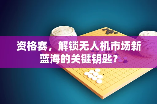 资格赛，解锁无人机市场新蓝海的关键钥匙？