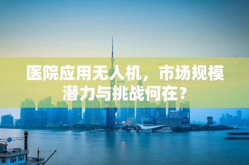 医院应用无人机，市场规模潜力与挑战何在？