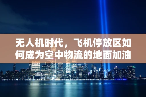 无人机时代，飞机停放区如何成为空中物流的地面加油站？