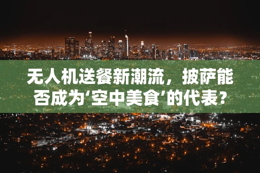 无人机送餐新潮流，披萨能否成为‘空中美食’的代表？