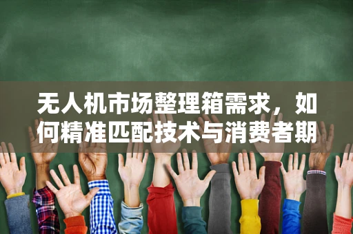 无人机市场整理箱需求，如何精准匹配技术与消费者期待？