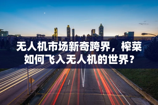 无人机市场新奇跨界，榨菜如何飞入无人机的世界？