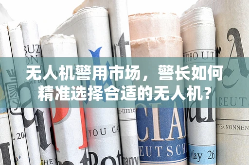 无人机警用市场，警长如何精准选择合适的无人机？