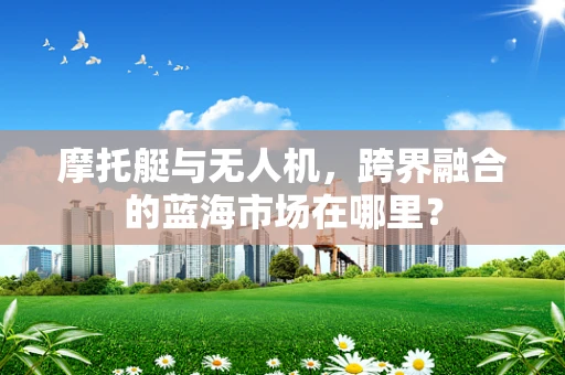 摩托艇与无人机，跨界融合的蓝海市场在哪里？