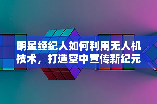 明星经纪人如何利用无人机技术，打造空中宣传新纪元？