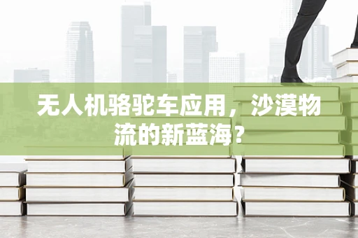 无人机骆驼车应用，沙漠物流的新蓝海？