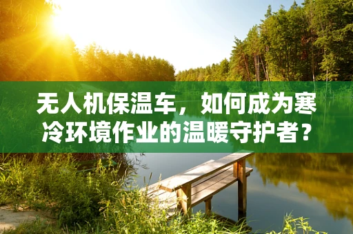 无人机保温车，如何成为寒冷环境作业的温暖守护者？