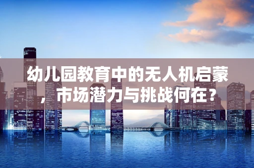 幼儿园教育中的无人机启蒙，市场潜力与挑战何在？