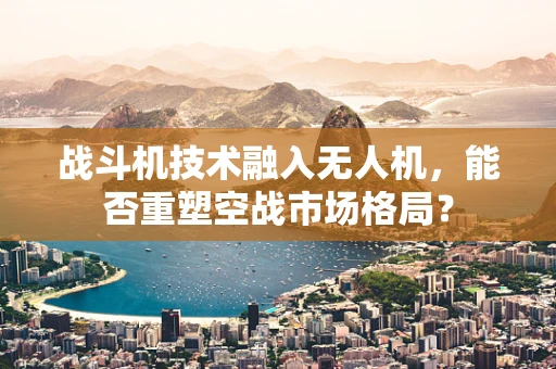 战斗机技术融入无人机，能否重塑空战市场格局？