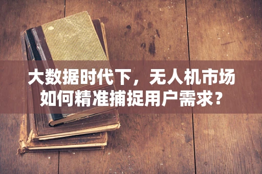 大数据时代下，无人机市场如何精准捕捉用户需求？