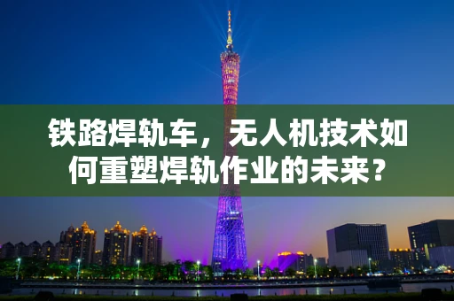 铁路焊轨车，无人机技术如何重塑焊轨作业的未来？