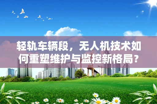 轻轨车辆段，无人机技术如何重塑维护与监控新格局？