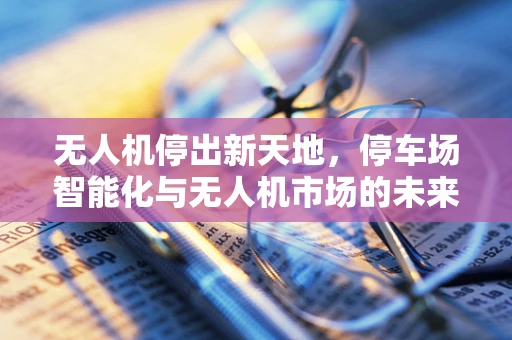 无人机停出新天地，停车场智能化与无人机市场的未来融合
