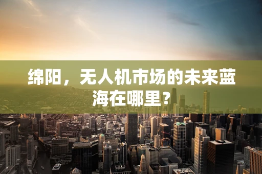 绵阳，无人机市场的未来蓝海在哪里？