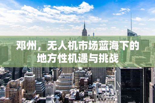 邓州，无人机市场蓝海下的地方性机遇与挑战