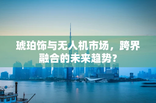 琥珀饰与无人机市场，跨界融合的未来趋势？