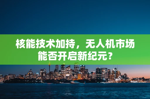 核能技术加持，无人机市场能否开启新纪元？