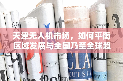 天津无人机市场，如何平衡区域发展与全国乃至全球趋势的融合？
