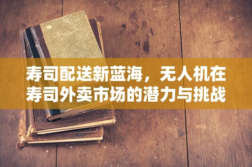 寿司配送新蓝海，无人机在寿司外卖市场的潜力与挑战