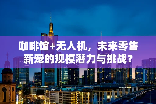 咖啡馆+无人机，未来零售新宠的规模潜力与挑战？