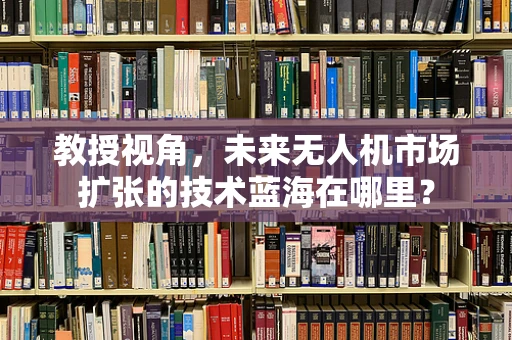 教授视角，未来无人机市场扩张的技术蓝海在哪里？
