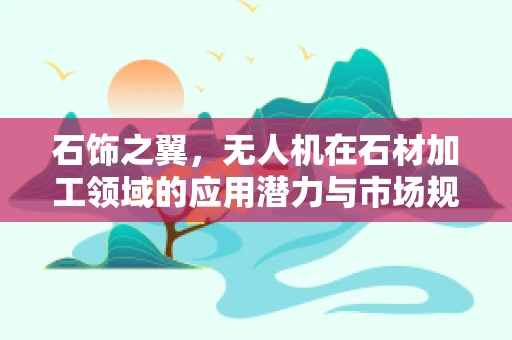 石饰之翼，无人机在石材加工领域的应用潜力与市场规模探索