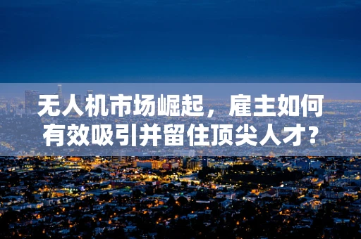 无人机市场崛起，雇主如何有效吸引并留住顶尖人才？