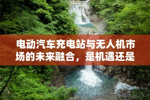 电动汽车充电站与无人机市场的未来融合，是机遇还是挑战？