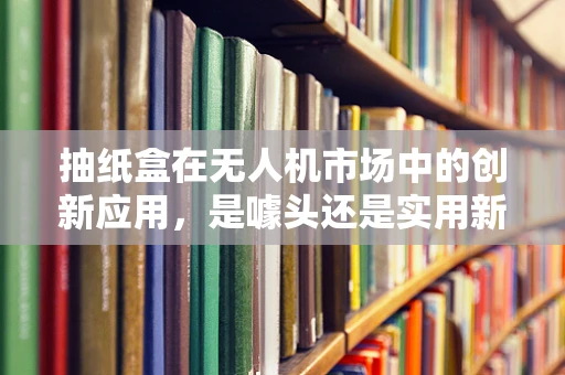抽纸盒在无人机市场中的创新应用，是噱头还是实用新趋势？