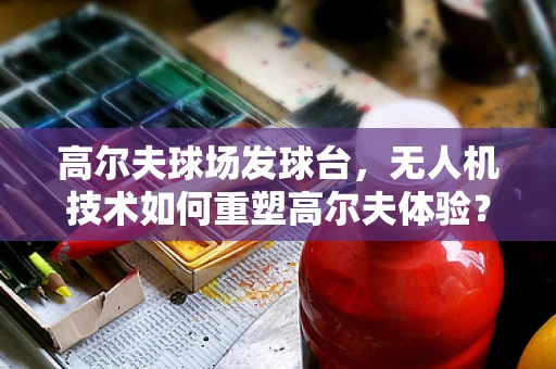 高尔夫球场发球台，无人机技术如何重塑高尔夫体验？