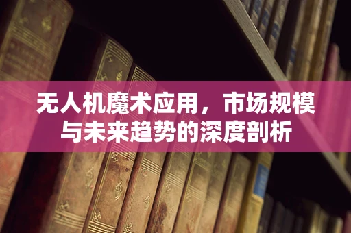 无人机魔术应用，市场规模与未来趋势的深度剖析