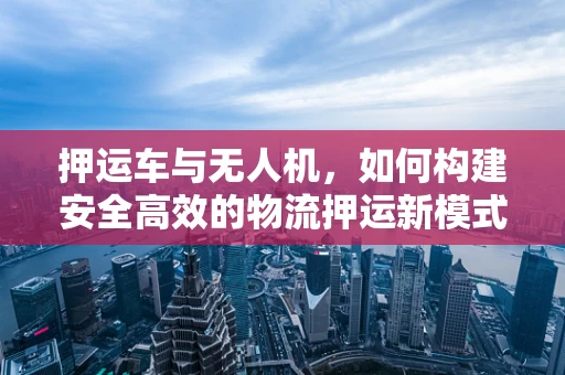 押运车与无人机，如何构建安全高效的物流押运新模式？