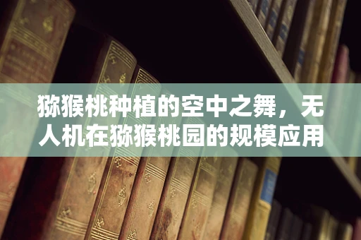 猕猴桃种植的空中之舞，无人机在猕猴桃园的规模应用前景如何？