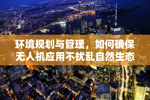 环境规划与管理，如何确保无人机应用不扰乱自然生态？
