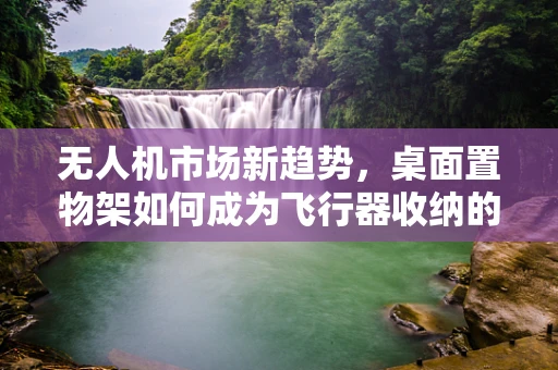 无人机市场新趋势，桌面置物架如何成为飞行器收纳的空中楼阁？