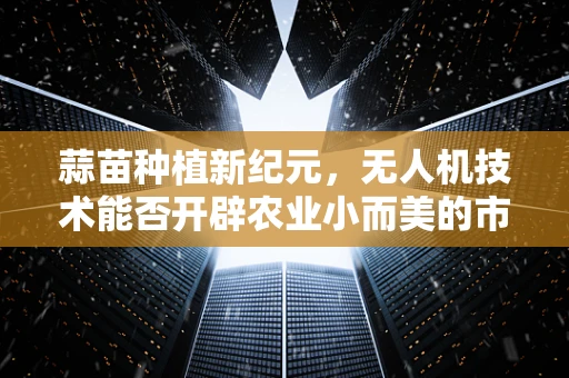 蒜苗种植新纪元，无人机技术能否开辟农业小而美的市场蓝海？