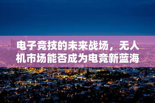 电子竞技的未来战场，无人机市场能否成为电竞新蓝海？