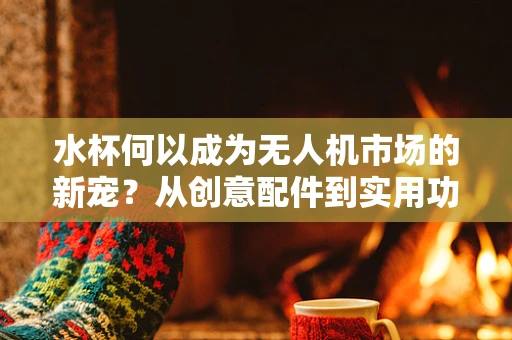 水杯何以成为无人机市场的新宠？从创意配件到实用功能的转变