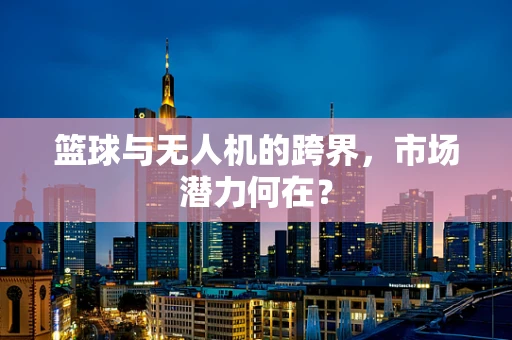 篮球与无人机的跨界，市场潜力何在？