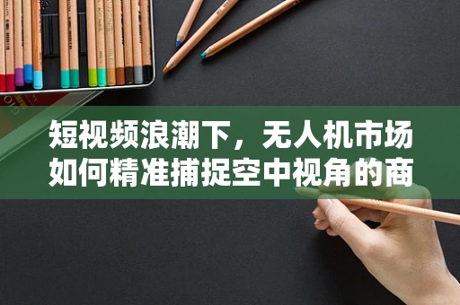 短视频浪潮下，无人机市场如何精准捕捉空中视角的商业潜力？