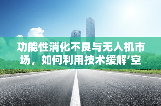 功能性消化不良与无人机市场，如何利用技术缓解‘空中胃痛’？