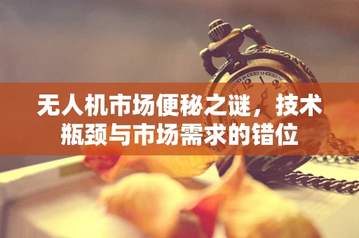 无人机市场便秘之谜，技术瓶颈与市场需求的错位
