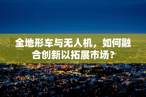 全地形车与无人机，如何融合创新以拓展市场？