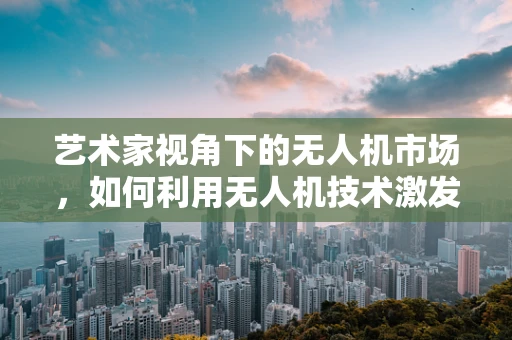 艺术家视角下的无人机市场，如何利用无人机技术激发艺术创作新维度？