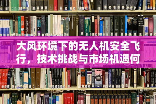 大风环境下的无人机安全飞行，技术挑战与市场机遇何在？